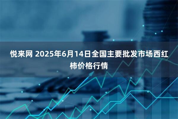 悦来网 2025年6月14日全国主要批发市场西红柿价格行情