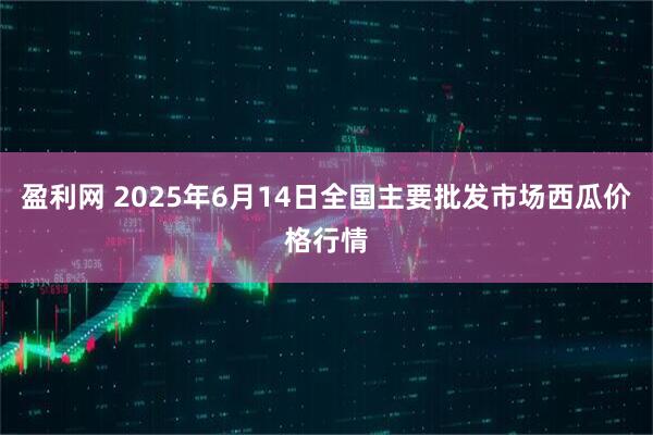 盈利网 2025年6月14日全国主要批发市场西瓜价格行情