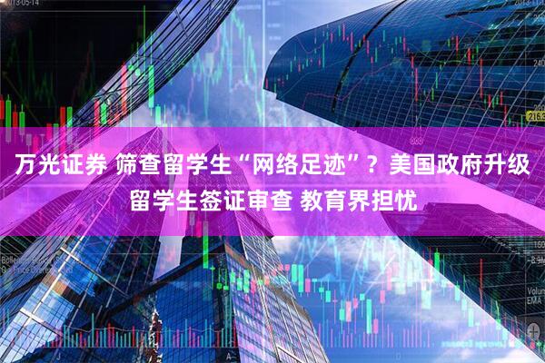 万光证券 筛查留学生“网络足迹”？美国政府升级留学生签证审查 教育界担忧