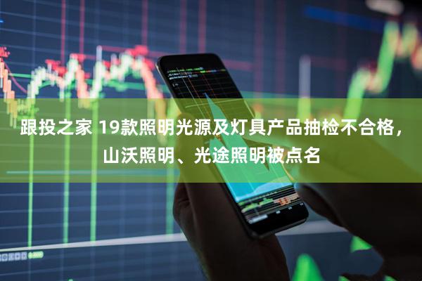 跟投之家 19款照明光源及灯具产品抽检不合格，山沃照明、光途照明被点名