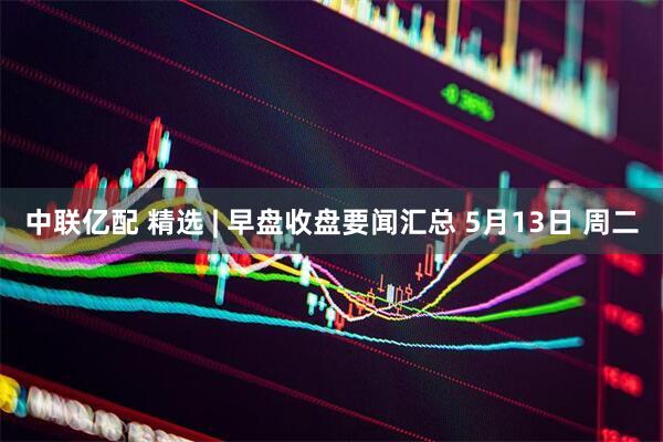 中联亿配 精选 | 早盘收盘要闻汇总 5月13日 周二