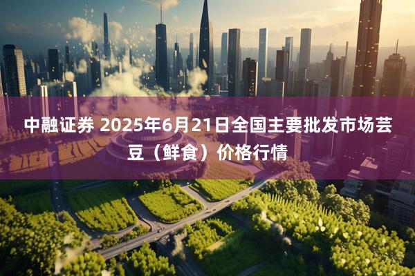 中融证券 2025年6月21日全国主要批发市场芸豆（鲜食）价格行情