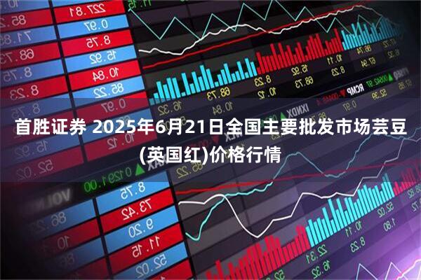 首胜证券 2025年6月21日全国主要批发市场芸豆(英国红)价格行情
