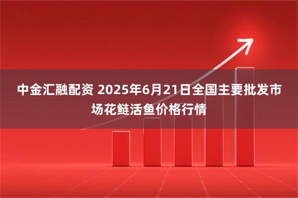 中金汇融配资 2025年6月21日全国主要批发市场花鲢活鱼价格行情
