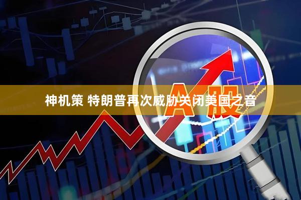 神机策 特朗普再次威胁关闭美国之音