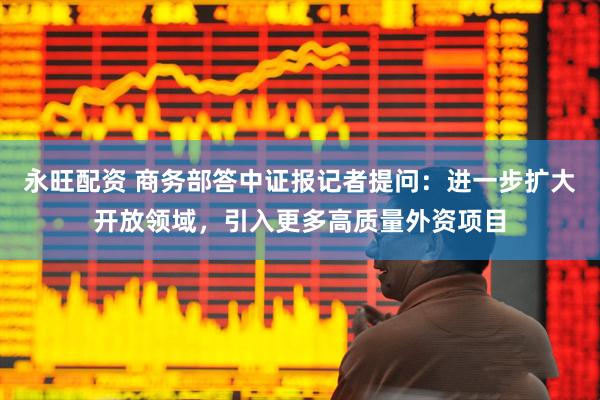 永旺配资 商务部答中证报记者提问：进一步扩大开放领域，引入更多高质量外资项目
