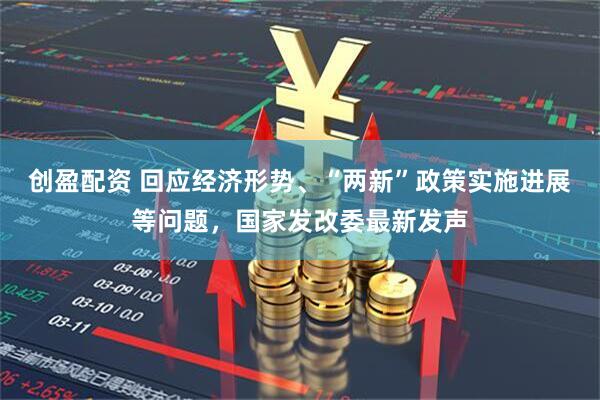 创盈配资 回应经济形势、“两新”政策实施进展等问题，国家发改委最新发声