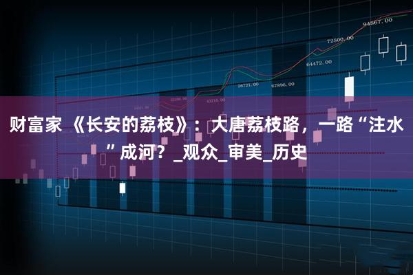 财富家 《长安的荔枝》：大唐荔枝路，一路“注水”成河？_观众_审美_历史