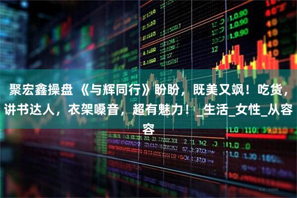 聚宏鑫操盘 《与辉同行》盼盼，既美又飒！吃货，讲书达人，衣架嗓音，超有魅力！_生活_女性_从容