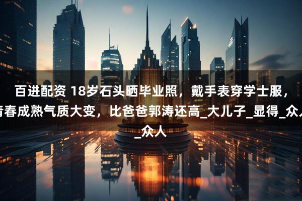 百进配资 18岁石头晒毕业照，戴手表穿学士服，青春成熟气质大变，比爸爸郭涛还高_大儿子_显得_众人