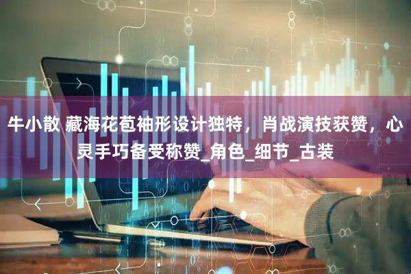 牛小散 藏海花苞袖形设计独特，肖战演技获赞，心灵手巧备受称赞_角色_细节_古装
