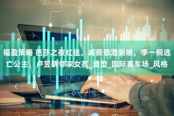 福盈策略 芭莎之夜红毯，戚薇敬酒新娘，李一桐逃亡公主，卢昱晓邻家女孩_造型_国际赛车场_风格