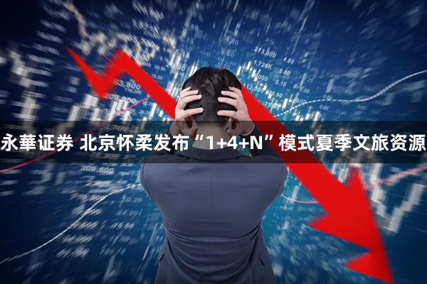 永華证券 北京怀柔发布“1+4+N”模式夏季文旅资源