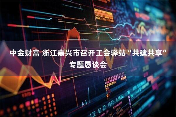 中金财富 浙江嘉兴市召开工会驿站“共建共享”专题恳谈会