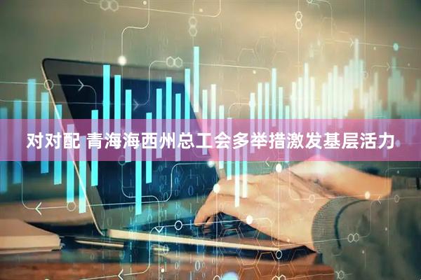 对对配 青海海西州总工会多举措激发基层活力
