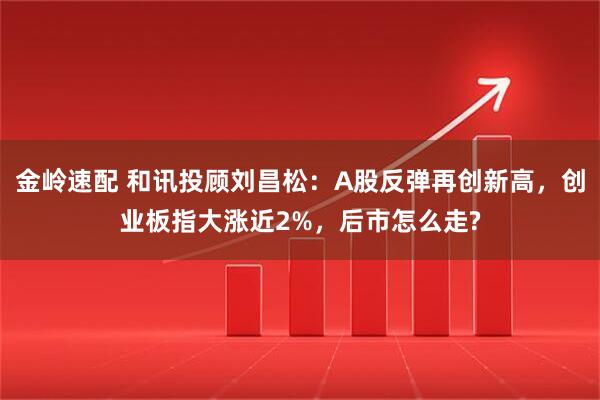 金岭速配 和讯投顾刘昌松：A股反弹再创新高，创业板指大涨近2%，后市怎么走?