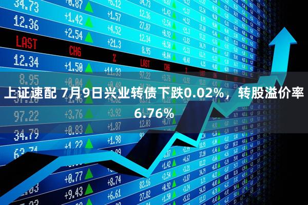 上证速配 7月9日兴业转债下跌0.02%，转股溢价率6.76%