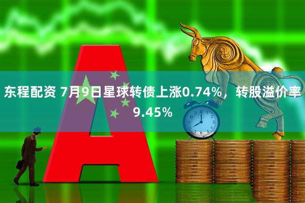 东程配资 7月9日星球转债上涨0.74%，转股溢价率9.45%