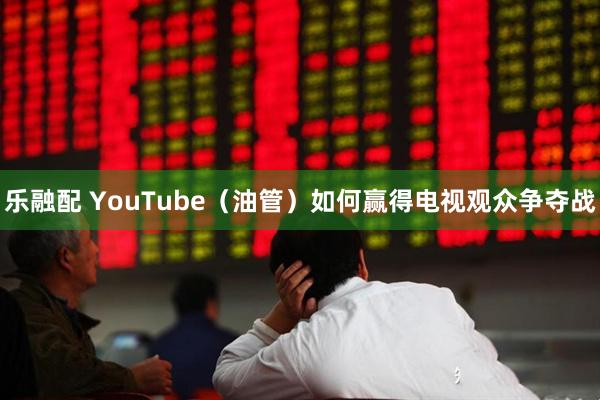 乐融配 YouTube（油管）如何赢得电视观众争夺战