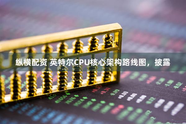 纵横配资 英特尔CPU核心架构路线图，披露
