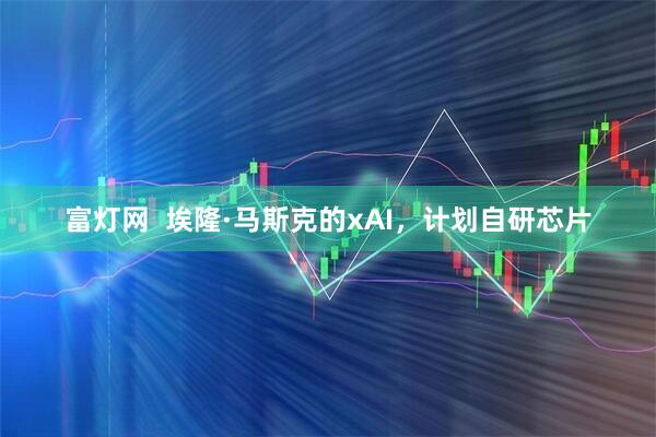 富灯网  埃隆·马斯克的xAI，计划自研芯片