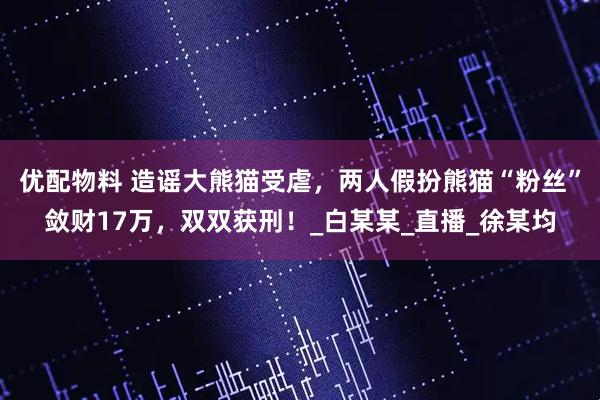 优配物料 造谣大熊猫受虐，两人假扮熊猫“粉丝”敛财17万，双双获刑！_白某某_直播_徐某均