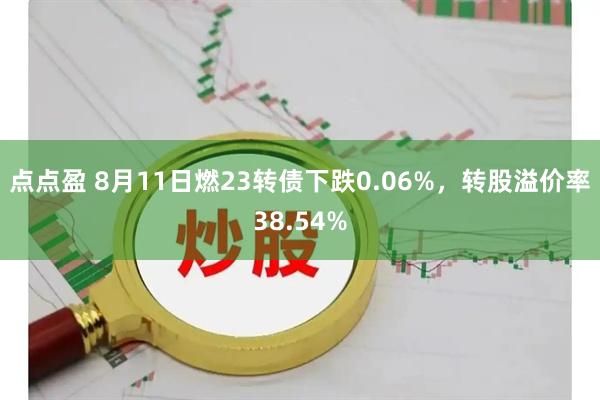 点点盈 8月11日燃23转债下跌0.06%，转股溢价率38.54%