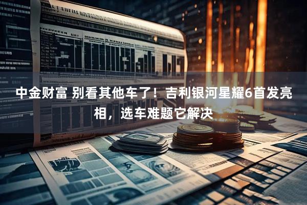 中金财富 别看其他车了！吉利银河星耀6首发亮相，选车难题它解决