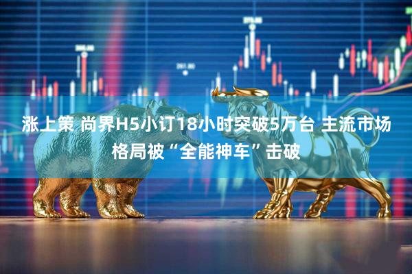 涨上策 尚界H5小订18小时突破5万台 主流市场格局被“全能神车”击破