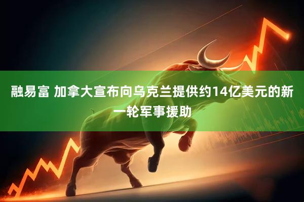 融易富 加拿大宣布向乌克兰提供约14亿美元的新一轮军事援助
