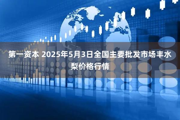 第一资本 2025年5月3日全国主要批发市场丰水梨价格行情