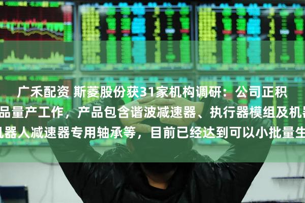 广禾配资 斯菱股份获31家机构调研：公司正积极推进机器人零部件产品量产工作，产品包含谐波减速器、执行器模组及机器人减速器专用轴承等，目前已经达到可以小批量生产的阶段（附调研问答）