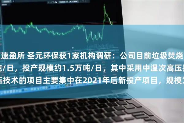 速盈所 圣元环保获1家机构调研：公司目前垃圾焚烧设计处理规模约1.8万吨/日，投产规模约1.5万吨/日，其中采用中温次高压技术的项目主要集中在2021年后新投产项目，规模为3000吨/日（附调研问答）