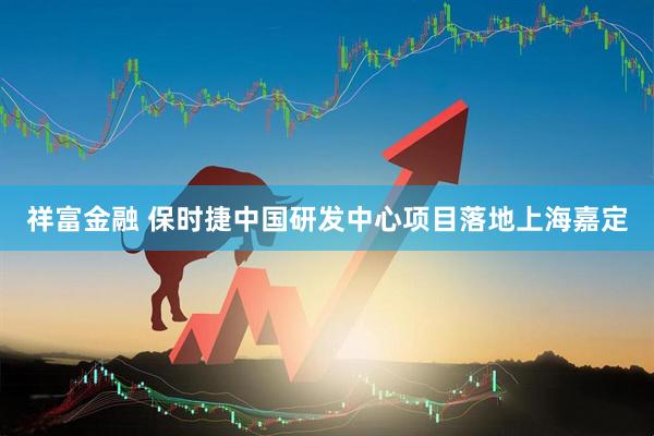 祥富金融 保时捷中国研发中心项目落地上海嘉定