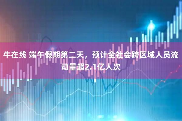 牛在线 端午假期第二天，预计全社会跨区域人员流动量超2.1亿人次