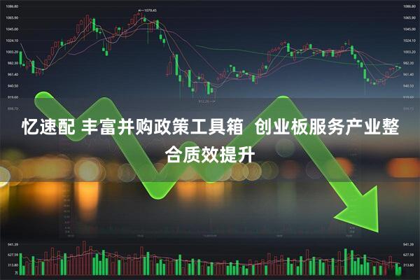忆速配 丰富并购政策工具箱  创业板服务产业整合质效提升