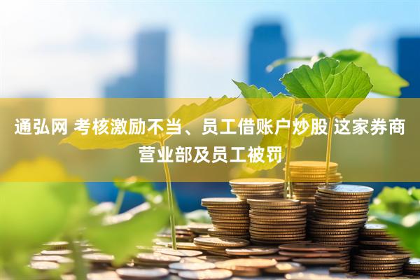 通弘网 考核激励不当、员工借账户炒股 这家券商营业部及员工被罚