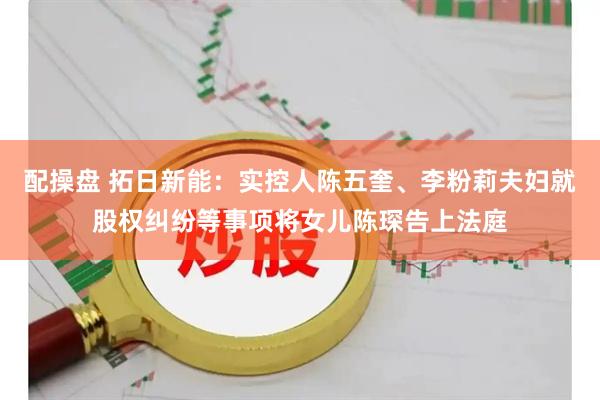 配操盘 拓日新能:实控人陈五奎、李粉莉夫妇就股权纠纷等事项将女儿陈琛告上法庭