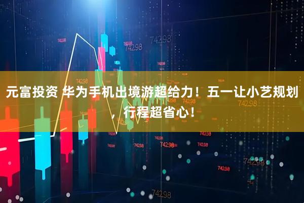 元富投资 华为手机出境游超给力！五一让小艺规划，行程超省心！